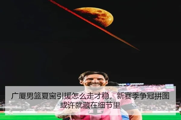 广厦男篮夏窗引援怎么走才稳，新赛季争冠拼图或许就藏在细节里