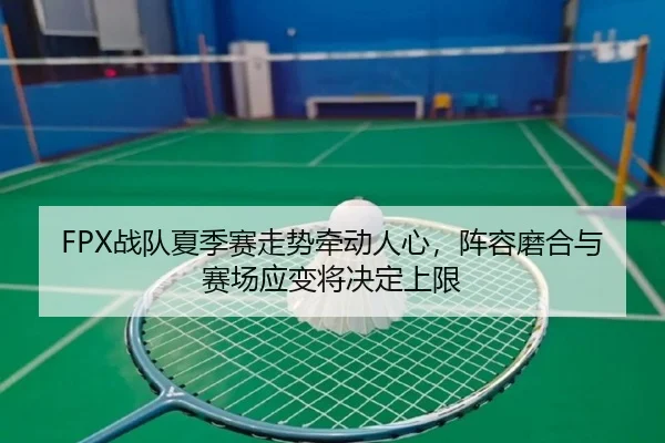 FPX战队夏季赛走势牵动人心，阵容磨合与赛场应变将决定上限